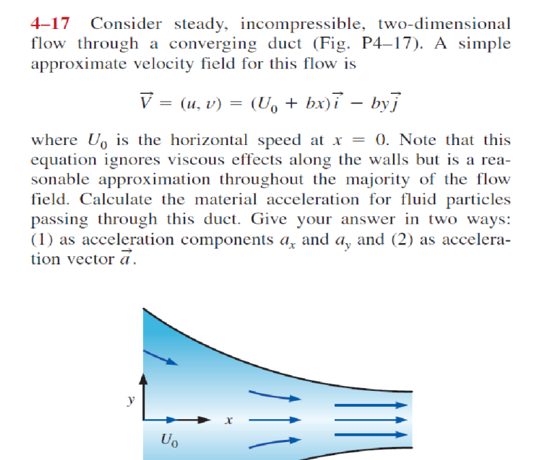 4–17
Consider steady, incompressible, two-dimensional
flow through a converging duct (Fig. P4–17). A simple
approximate velocity field for this flow is
V = (u, v)
(U, + bx)ỉ – byi
|
where U, is the horizontal speed at x = 0. Note that this
equation ignores viscous effects along the walls but is a rea-
sonable approximation throughout the majority of the flow
field. Calculate the material acceleration for fluid particles
passing through this duct. Give your answer in two ways:
(1) as acceleration components a, and a, and (2) as accelera-
tion vector a.
y
Uo
