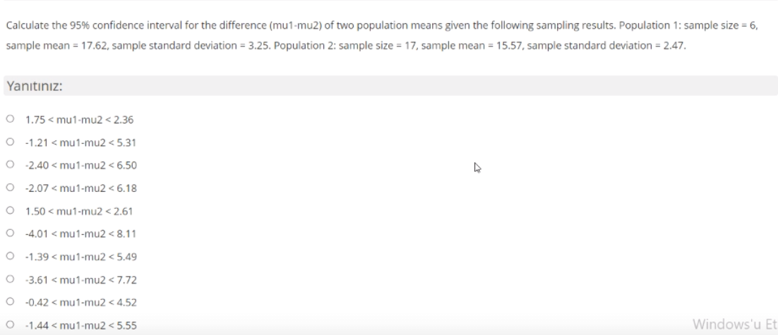 Calculate the 95% confidence interval for the difference (mu1-mu2) of two population means given the following sampling results. Population 1: sample size = 6,
sample mean = 17.62, sample standard deviation = 3.25. Population 2: sample size = 17, sample mean = 15.57, sample standard deviation = 2.47.
Yanıtınız:
O 1.75 < mu1-mu2 < 2.36
O -1.21 < mu1-mu2 < 5.31
O 2.40 < mu1-mu2 < 6.50
O -2.07 < mu1-mu2 < 6.18
O 1.50 < mu1-mu2 < 2.61
O -4.01 < mu1-mu2 < 8.11
-1.39 < mu1-mu2 < 5.49
O 3.61 < mu1-mu2 < 7.72
-0.42 < mu1-mu2 < 4.52
-1.44 < mu1-mu2 < 5.55
Windows'u Et
