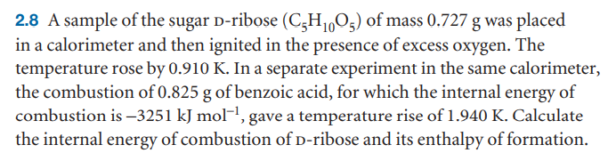 2.8 A sample of the sugar D-ribose (C;H1,O5) of mass 0.727 g was placed
in a calorimeter and then ignited in the presence of excess oxygen. The
temperature rose by 0.910 K. In a separate experiment in the same calorimeter,
the combustion of 0.825 g of benzoic acid, for which the internal energy of
combustion is –3251 kJ mol¬, gave a temperature rise of 1.940 K. Calculate
the internal energy of combustion of D-ribose and its enthalpy of formation.
