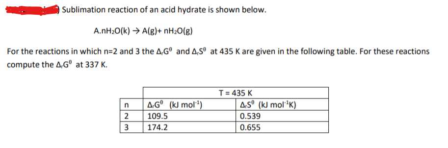 Sublimation reaction of an acid hydrate is shown below.
A.NH2O(k) → A(g)+ nH2O(g)
For the reactions in which n=2 and 3 the A,G° and A,S° at 435 K are given in the following table. For these reactions
compute the A,G° at 337 K.
T= 435 K
A,Gº (kJ mol²)
A,Sº (kJ mol²K)
in
2
109.5
0.539
3
174.2
0.655
