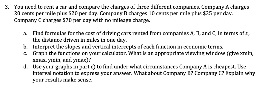 3. You need to rent a car and compare the charges of three different companies. Company A charges
20 cents per mile plus $20 per day. Company B charges 10 cents per mile plus $35 per day.
Company C charges $70 per day with no mileage charge.
a. Find formulas for the cost of driving cars rented from companies A, B, and C, in terms of x,
the distance driven in miles in one day.
b. Interpret the slopes and vertical intercepts of each function in economic terms.
c. Graph the functions on your calculator. What is an appropriate viewing window (give xmin,
xmax, ymin, and ymax)?
d. Use your graphs in part c) to find under what circumstances Company A is cheapest. Use
interval notation to express your answer. What about Company B? Company C? Explain why
your results make sense.
