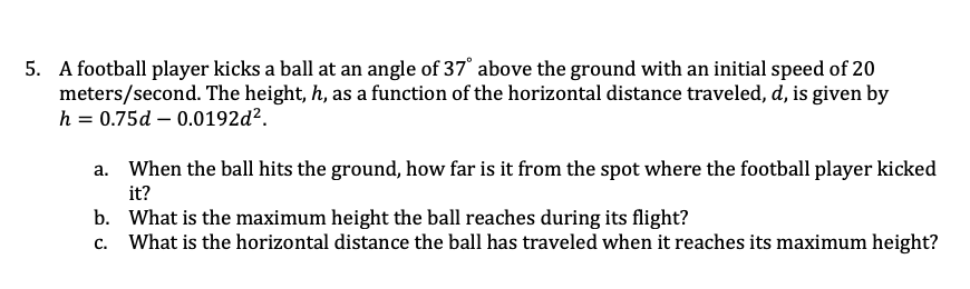 5. A football player kicks a ball at an angle of 37' above the ground with an initial speed of 20
meters/second. The height, h, as a function of the horizontal distance traveled, d, is given by
h = 0.75d – 0.0192d².
When the ball hits the ground, how far is it from the spot where the football player kicked
it?
b. What is the maximum height the ball reaches during its flight?
What is the horizontal distance the ball has traveled when it reaches its maximum height?
c.
