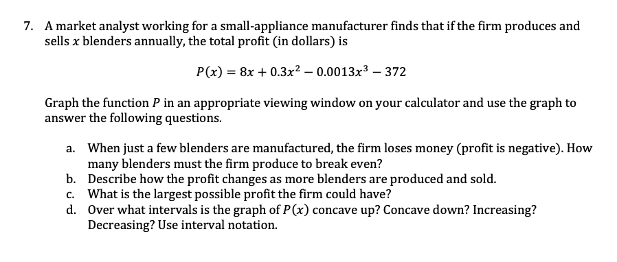 7. A market analyst working for a small-appliance manufacturer finds that if the firm produces and
sells x blenders annually, the total profit (in dollars) is
P(x) = 8x + 0.3x? – 0.0013x³ – 372
Graph the function P in an appropriate viewing window on your calculator and use the graph to
answer the following questions.
a. When just a few blenders are manufactured, the firm loses money (profit is negative). How
many blenders must the firm produce to break even?
b. Describe how the profit changes as more blenders are produced and sold.
c. What is the largest possible profit the firm could have?
d. Over what intervals is the graph of P (x) concave up? Concave down? Increasing?
Decreasing? Use interval notation.
