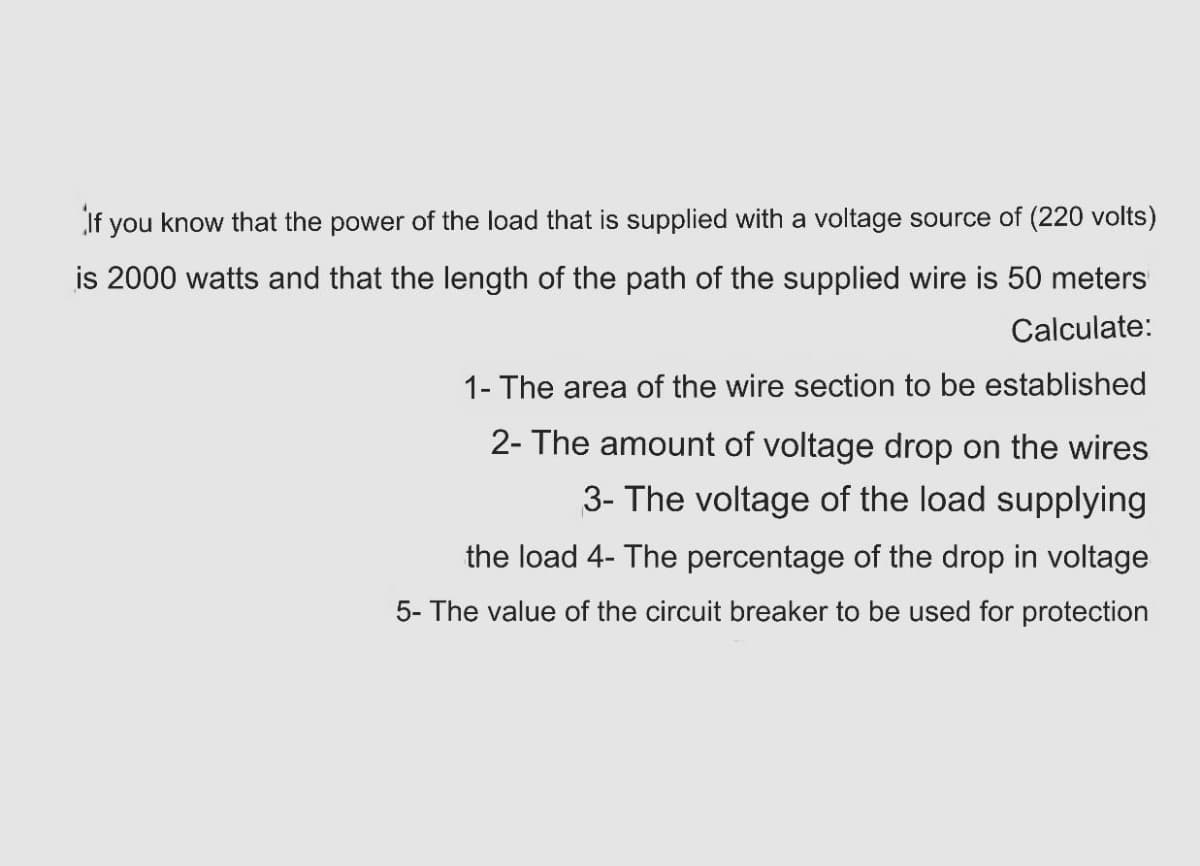 If you know that the power of the load that is supplied with a voltage source of (220 volts)
is 2000 watts and that the length of the path of the supplied wire is 50 meters
Calculate:
1- The area of the wire section to be established
2- The amount of voltage drop on the wires
3- The voltage of the load supplying
the load 4- The percentage of the drop in voltage
5- The value of the circuit breaker to be used for protection
