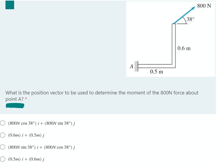 800 N
38°
0.6 m
A
0.5 m
What is the position vector to be used to determine the moment of the 800N force about
point A? *
O (800N cos 38°) i + (800N sin 38°) j
O (0.6m) i + (0.5m) j
O (800N sin 38°) i + (800N cos 38°) j
O (0.5m) i + (0.6m) j
