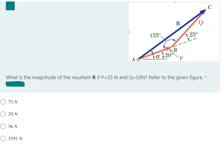 C
R
155°
250
B
a 20°
P
What is the magnitude of the resultant R if P=25 N and Q=50N? Refer to the given figure. *
O 73 N
O 29 N
O 56 N
O 5391 N
