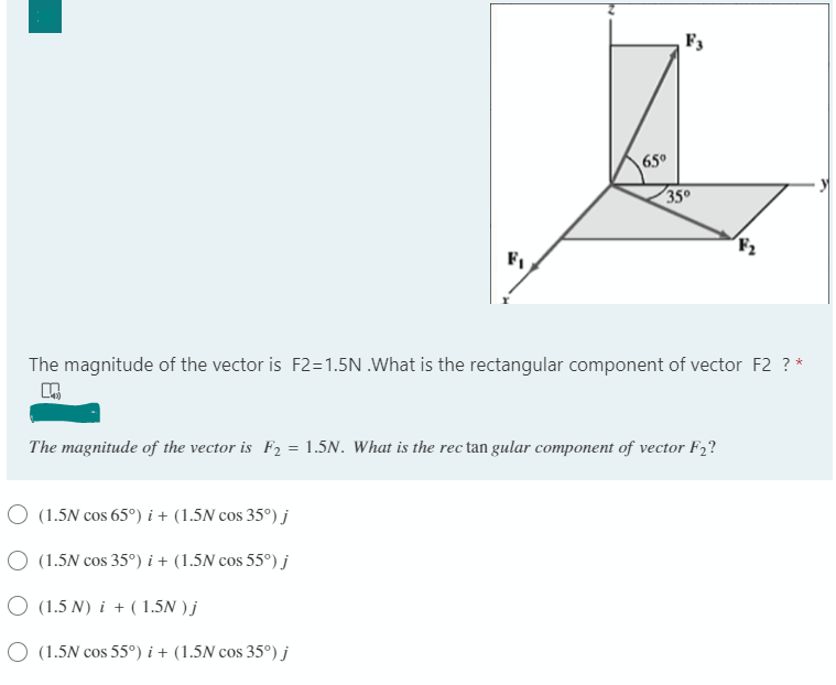 F3
65°
35°
F,
The magnitude of the vector is F2=1.5N .What is the rectangular component of vector F2 ? *
The magnitude of the vector is F2 = 1.5N. What is the rec tan gular component of vector F2?
O (1.5N cos 65°) i + (1.5N cos 35°) j
O (1.5N cos 35°) i + (1.5N cos 55°) j
O (1.5 N) i + ( 1.5N ) j
O (1.5N cos 55°) i + (1.5N cos 35°) j
