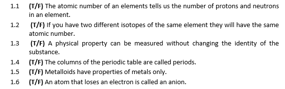 (T/F) The atomic number of an elements tells us the number of protons and neutrons
in an element.
1.1
1.2
(T/F) If you have two different isotopes of the same element they will have the same
atomic number.
1.3
(T/F) A physical property can be measured without changing the identity of the
substance.
(T/F) The columns of the periodic table are called periods.
(T/F) Metalloids have properties of metals only.
(T/F) An atom that loses an electron is called an anion.
1.4
1.5
1.6
