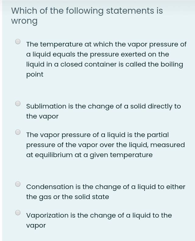 Which of the following statements is
wrong
The temperature at which the vapor pressure of
a liquid equals the pressure exerted on the
liquid in a closed container is called the boiling
point
Sublimation is the change of a solid directly to
the vapor
The vapor pressure of a liquid is the partial
pressure of the vapor over the liquid, measured
at equilibrium at a given temperature
Condensation is the change of a liquid to either
the gas or the solid state
Vaporization is the change of a liquid to the
vapor

