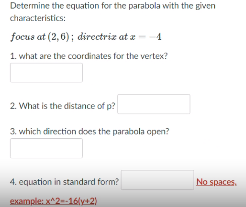 Determine the equation for the parabola with the given
characteristics:
focus at (2,6); directrix at x =-4
1. what are the coordinates for the vertex?
2. What is the distance of p?
3. which direction does the parabola open?
4. equation in standard form?
No spaces,
example: x^2=-16(y+2).
