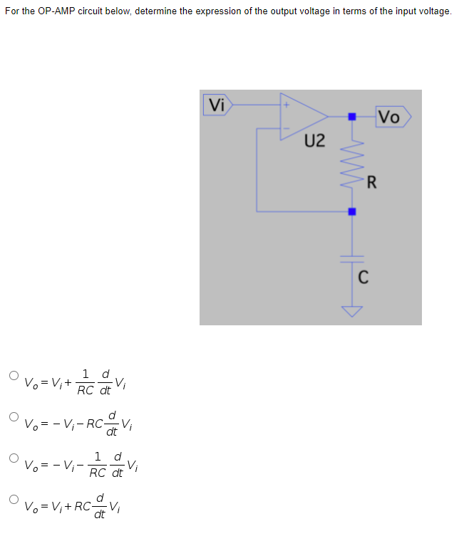 For the OP-AMP circuit below, determine the expression of the output voltage in terms of the input voltage.
Vi
Vo
U2
R
1 d
O vo =V,+-
Vi
RC dt
OVo = - V,- RCV,
dt
1 d
Vo = - V,-
Vi
RC dt
Vo = V;+ RC-
Vi
dt
