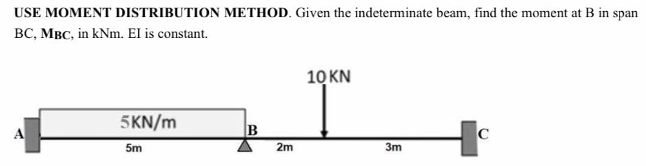 USE MOMENT DISTRIBUTION METHOD. Given the indeterminate beam, find the moment at B in span
BC, MBC, in kNm. EI is constant.
A
5KN/m
5m
B
2m
10 KN
3m
C