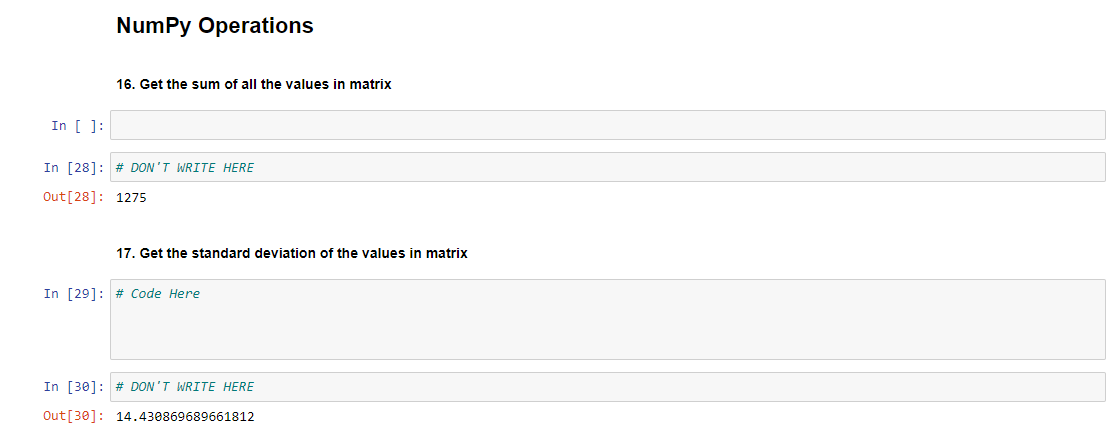NumPy Operations
16. Get the sum of all the values in matrix
17. Get the standard deviation of the values in matrix
In [ ]:
In [28] # DON'T WRITE HERE
Out [28]: 1275
In [29]: # Code Here
In [30]: # DON'T WRITE HERE
Out [30]: 14.430869689661812