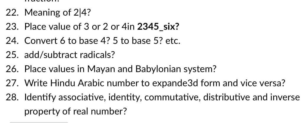 22. Meaning of 2|4?
23. Place value of 3 or 2 or 4in 2345_six?
24. Convert 6 to base 4? 5 to base 5? etc.
25. add/subtract radicals?
26. Place values in Mayan and Babylonian system?
27. Write Hindu Arabic number to expande3d form and vice versa?
28. Identify associative, identity, commutative, distributive and inverse
property of real number?

