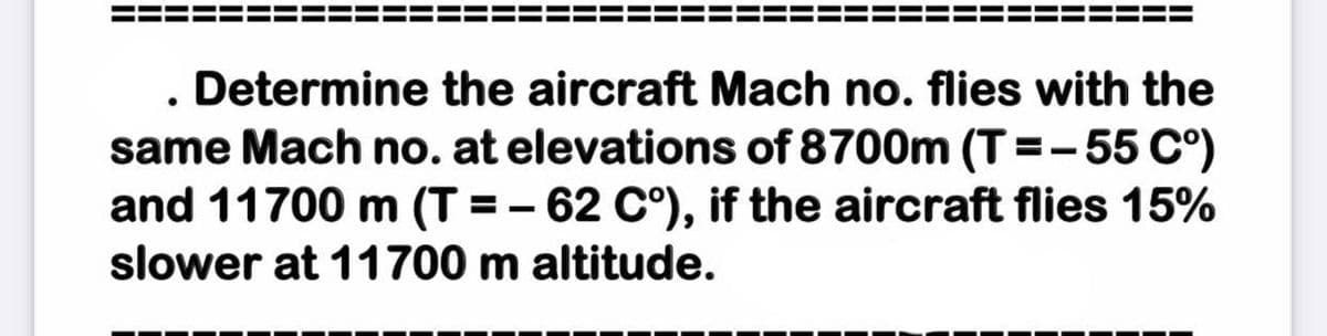 . Determine the aircraft Mach no. flies with the
same Mach no. at elevations of 8700m (T=-55 C°)
and 11700 m (T = – 62 C°), if the aircraft flies 15%
slower at 11700 m altitude.
