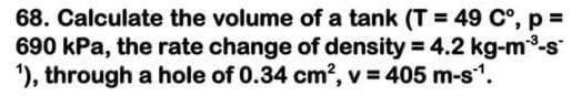 68. Calculate the volume of a tank (T = 49 C°, p =
690 kPa, the rate change of density = 4.2 kg-m-s
'), through a hole of 0.34 cm?, v = 405 m-s1.
