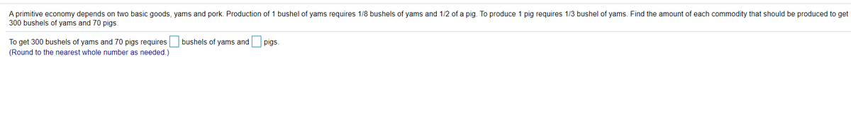 A primitive economy depends on two basic goods, yams and pork. Production of 1 bushel of yams requires 1/8 bushels of yams and 1/2 of a pig. To produce 1 pig requires 1/3 bushel of yams. Find the amount of each commodity that should be produced to get
300 bushels of yams and 70 pigs.
To get 300 bushels of yams and 70 pigs requires bushels of yams and
pigs.
(Round to the nearest whole number as needed.)
