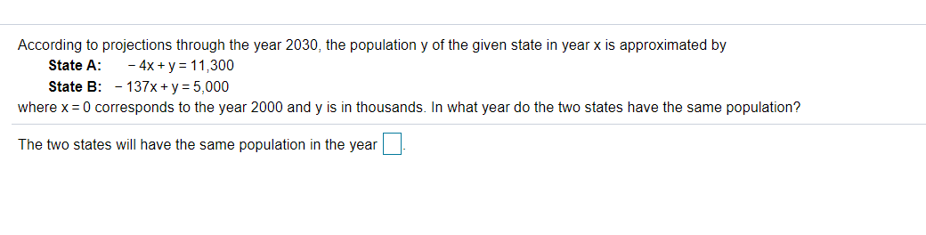 According to projections through the year 2030, the population y of the given state in year x is approximated by
State A:
- 4x + y = 11,300
State B: - 137x + y = 5,000
where x = 0 corresponds to the year 2000 and y is in thousands. In what year do the two states have the same population?
The two states will have the same population in the year
