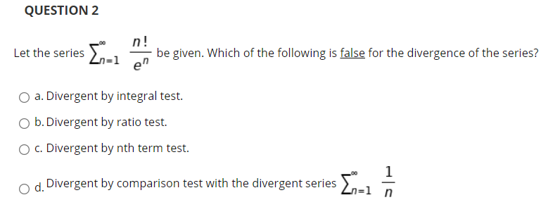 QUESTION 2
n!
en
be given. Which of the following is false for the divergence of the series?
Let the series
O a. Divergent by integral test.
O b. Divergent by ratio test.
O c. Divergent by nth term test.
1
d. Divergent by comparison test with the divergent series
Zn=1 n
