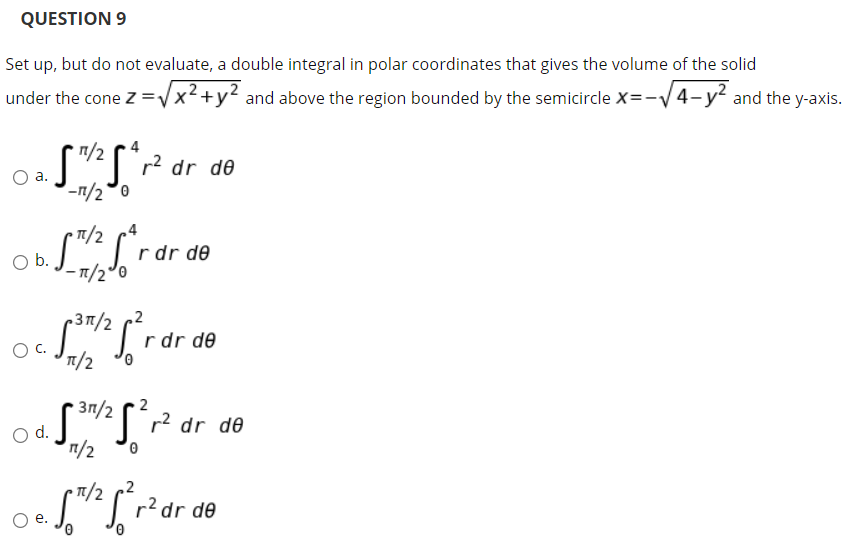 QUESTION 9
Set up, but do not evaluate, a double integral in polar coordinates that gives the volume of the solid
under the cone Z =Vx2+y? and above the region bounded by the semicircle X=-V4-y and the y-axis.
dr de
O a.
-n/2°0
r dr de
b.
-7/2°0
p37/2
r dr de
T/2
r2 dr de
d.
7/2 2
r?dr de
е.
