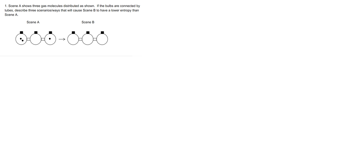 1. Scene A shows three gas molecules distributed as shown. If the bulbs are connected by
tubes, describe three scenarios/ways that will cause Scene B to have a lower entropy than
Scene A.
Scene A
Scene B
↑
