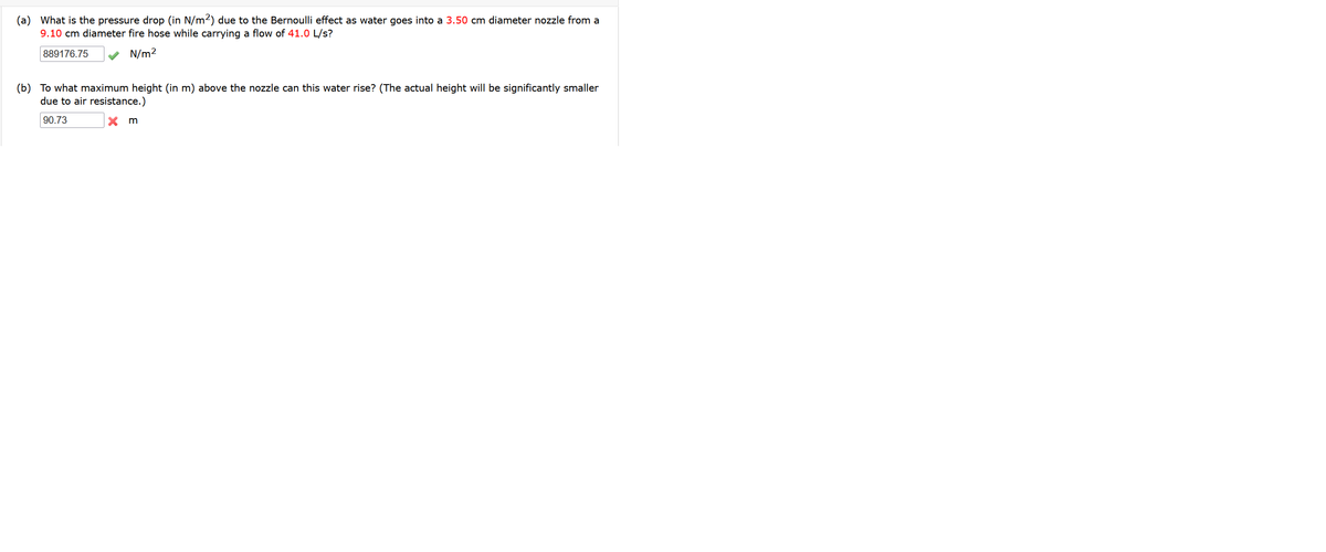 (a) What is the pressure drop (in N/m2) due to the Bernoulli effect as water goes into a 3.50 cm diameter nozzle from a
9.10 cm diameter fire hose while carrying a flow of 41.0 L/s?
889176.75
N/m2
(b) To what maximum height (in m) above the nozzle can this water rise? (The actual height will be significantly smaller
due to air resistance.)
90.73
X m
