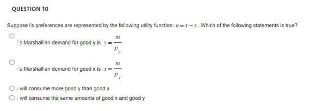 QUESTION 10
Suppose is preferences are represented by the following utility function: u=x-y. Which of the following statements is true?
m
i's Marshallian demand for good y is y=-
i's Marshallian demand for good x is
m
i will consume more good y than good x
i will consume the same amounts of good x and good y