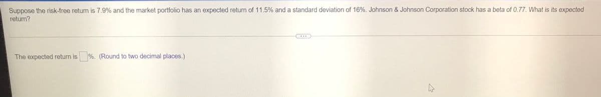 Suppose the risk-free return is 7.9% and the market portfolio has an expected return of 11.5% and a standard deviation of 16%. Johnson & Johnson Corporation stock has a beta of 0.77. What is its expected
return?
...
The expected return is
%. (Round to two decimal places.)
