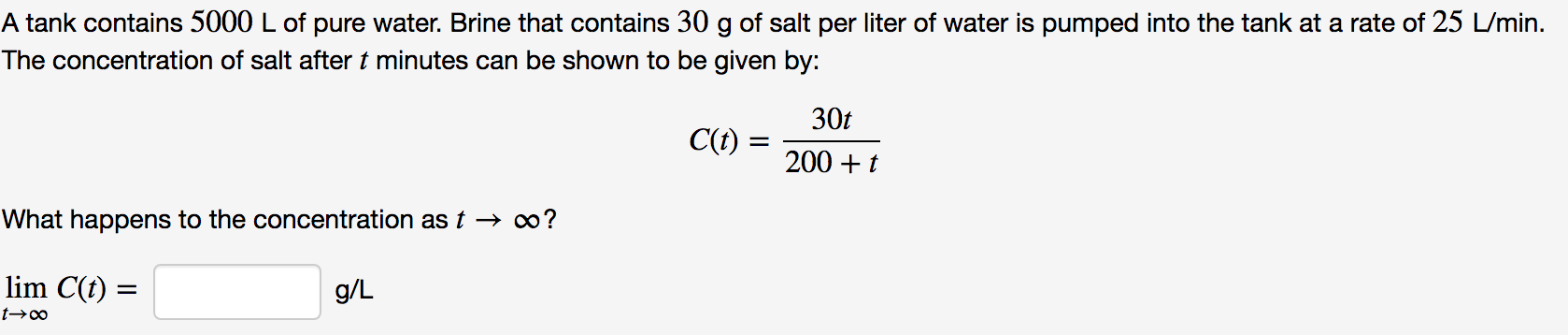 A tank contains 5000 L of pure water. Brine that contains 30 g of salt per liter of water is pumped into the tank at a rate of 25 L/min
The concentration of salt after t minutes can be shown to be given by:
30t
C(t)
200t
What happens to the concentration as t - oo?
lim C(t)
g/L
t-oo
