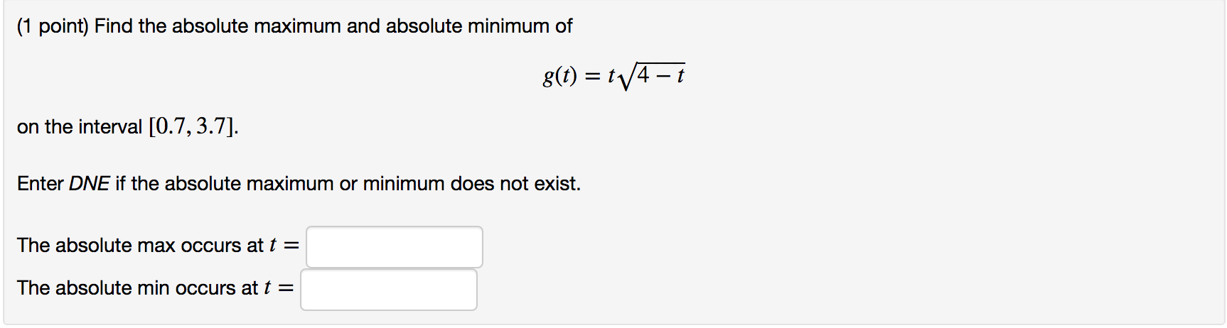 (1 point) Find the absolute maximum and absolute minimum of
g() t4-i
on the interval [0.7,3.7]
Enter DNE if the absolute maximum or minimum does not exist.
The absolute max occurs at t =
The absolute min occurs at t =

