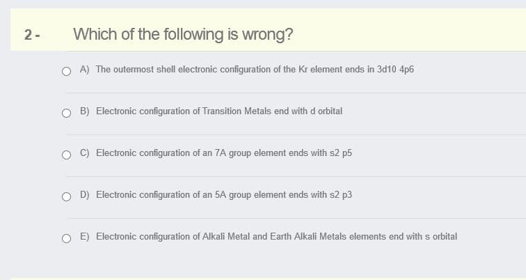 2-
Which of the following is wrong?
O A) The outermost shell electronic configuration of the Kr element ends in 3d10 4p6
O B) Electronic configuration of Transition Metals end with d orbital
Electronic configuration of an 7A group element ends with s2 p5
O D) Electronic configuration of an 5A group element ends with s2 p3
O E) Electronic configuration of Alkali Metal and Earth Alkali Metals elements end with s orbital
