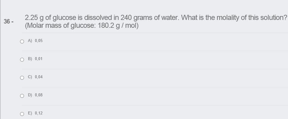 2.25 g of glucose is dissolved in 240 grams of water. What is the molality of this solution?
(Molar mass of glucose: 180.2 g/ mol)
36 -
O A) 0,05
B) 0,01
O C) 0,04
O D) 0,08
O E) 0,12
