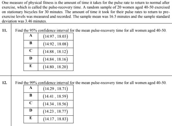 One measure of physical fitness is the amount of time it takes for the pulse rate to return to normal after
exercise, which is called the pulse-recovery time. A random sample of 20 women aged 40-50 exercised
on stationary bicycles for 30 minutes. The amount of time it took for their pulse rates to return to pre-
exercise levels was measured and recorded. The sample mean was 16.5 minutes and the sample standard
deviation was 3.46 minutes.
11.
Find the 95% confidence interval for the mean pulse-recovery time for all women aged 40-50.
A
(14.97, 18.03)
в
(14.92 , 18.08)
(14.88 , 18.12)
(14.84 , 18.16)
(14.80 , 18.20)
D
E
12.
Find the 99% confidence interval for the mean pulse-recovery time for all women aged 40-50.
(14.29 , 18.71)
(14.41 , 18.59)
(14.34 , 18.56)
(14.23 , 18.77)
A
B
C
E
(14.17, 18.83)
