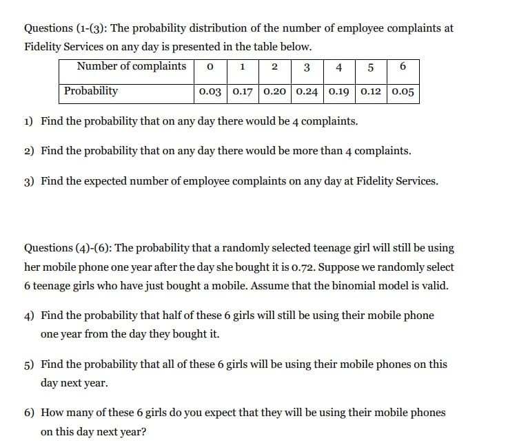 Questions (1-(3): The probability distribution of the number of employee complaints at
Fidelity Services on any day is presented in the table below.
Number of complaints
6
1
2
3
4
5
Probability
0.03 0.17 0.20 0.24 0.19 0.12 0.05
1) Find the probability that on any day there would be 4 complaints.
2) Find the probability that on any day there would be more than 4 complaints.
3) Find the expected number of employee complaints on any day at Fidelity Services.
Questions (4)-(6): The probability that a randomly selected teenage girl will still be using
her mobile phone one year after the day she bought it is o.72. Suppose we randomly select
6 teenage girls who have just bought a mobile. Assume that the binomial model is valid.
4) Find the probability that half of these 6 girls will still be using their mobile phone
one year from the day they bought it.
5) Find the probability that all of these 6 girls will be using their mobile phones on this
day next year.
6) How many of these 6 girls do you expect that they will be using their mobile phones
on this day next year?
