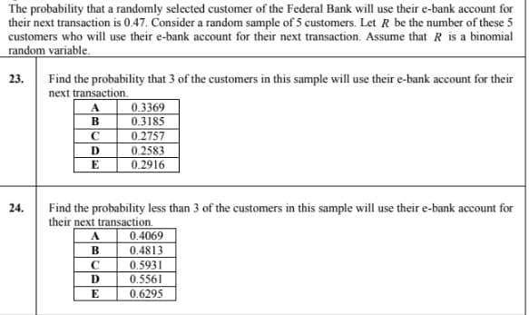 The probability that a randomly selected customer of the Federal Bank will use their e-bank account for
their next transaction is 0.47. Consider a random sample of 5 customers. Let R be the number of these 5
customers who will use their e-bank account for their next transaction. Assume that R is a binomial
random variable.
Find the probability that 3 of the customers in this sample will use their e-bank account for their
next transaction.
23.
A.
0.3369
0.3185
0.2757
0.2583
0.2916
E
24.
Find the probability less than 3 of the customers in this sample will use their e-bank account for
their next transaction.
A
0.4069
B
0,4813
0,5931
D
0.5561
0.6295
