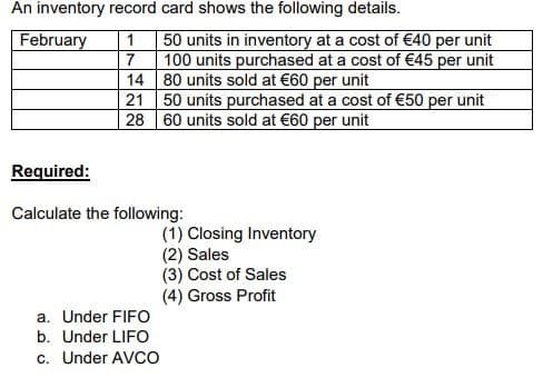 An inventory record card shows the following details.
February
50 units in inventory at a cost of €40 per unit
100 units purchased at a cost of €45 per unit
14 80 units sold at €60 per unit
21 50 units purchased at a cost of €50 per unit
28 60 units sold at €60 per unit
1
7
Required:
Calculate the following:
(1) Closing Inventory
(2) Sales
(3) Cost of Sales
(4) Gross Profit
a. Under FIFO
b. Under LIFO
c. Under AVCO
