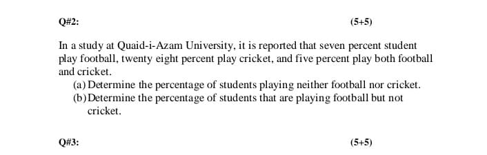 Q#2:
(5+5)
In a study at Quaid-i-Azam University, it is reported that seven percent student
play football, twenty eight percent play cricket, and five percent play both football
and cricket.
(a) Determine the percentage of students playing neither football nor cricket.
(b)Determine the percentage of students that are playing football but not
cricket.
Q#3:
(5+5)
