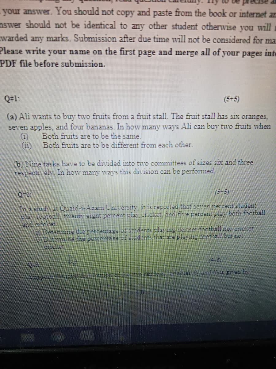 your answer. You should not copy and paste from the book or internet an
nswer should not be identical to any other student otherwise you will
warded any marks. Submission after due time will not be considered for ma
Pleaze write your name on the first page and merge all of your pages inte
PDF file before submission.
Q=1:
(5+5)
(a) Ali wants to buy two fruits from a fruit stall. The fruit stall has six oranges,
seven apples, and four bananas. In how many ways Ali can buy two fruits when
Both fruits are to be the same.
(i)
Both fruits are to be different from each other.
(i1)
b) Nine tasks have to be divided into tvo committees of sizes six and three
respectiely. In how many wvays this division can be performed.
Q=2:
(5-5)
In a study at Quaid-i-Azam University, it is reported that seven percent student
play football twenty eight percent play cricket, and five percent play both football
and cricket.
EDetermine the percentage of students playing neither football nor cricket
Detenmine the parcenrage of students that are playıng footballI bur not
cricket.
