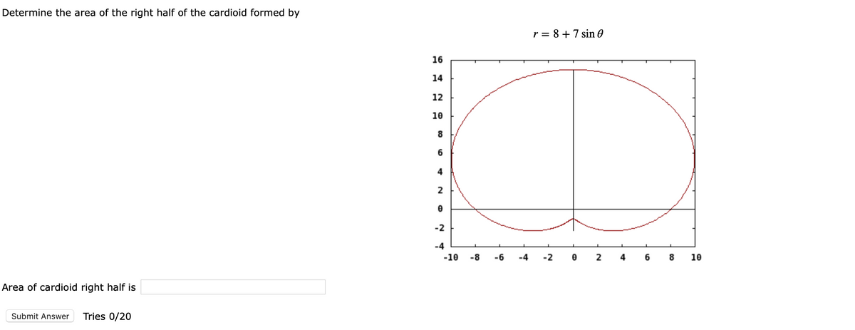 Determine the area of the right half of the cardioid formed by
r = 8 +7 sin 0
%3D
16
14
12
10
-2
-4
-10
-8
-6
-4
-2
2
10
Area of cardioid right half is
Submit Answer
Tries 0/20
CO
