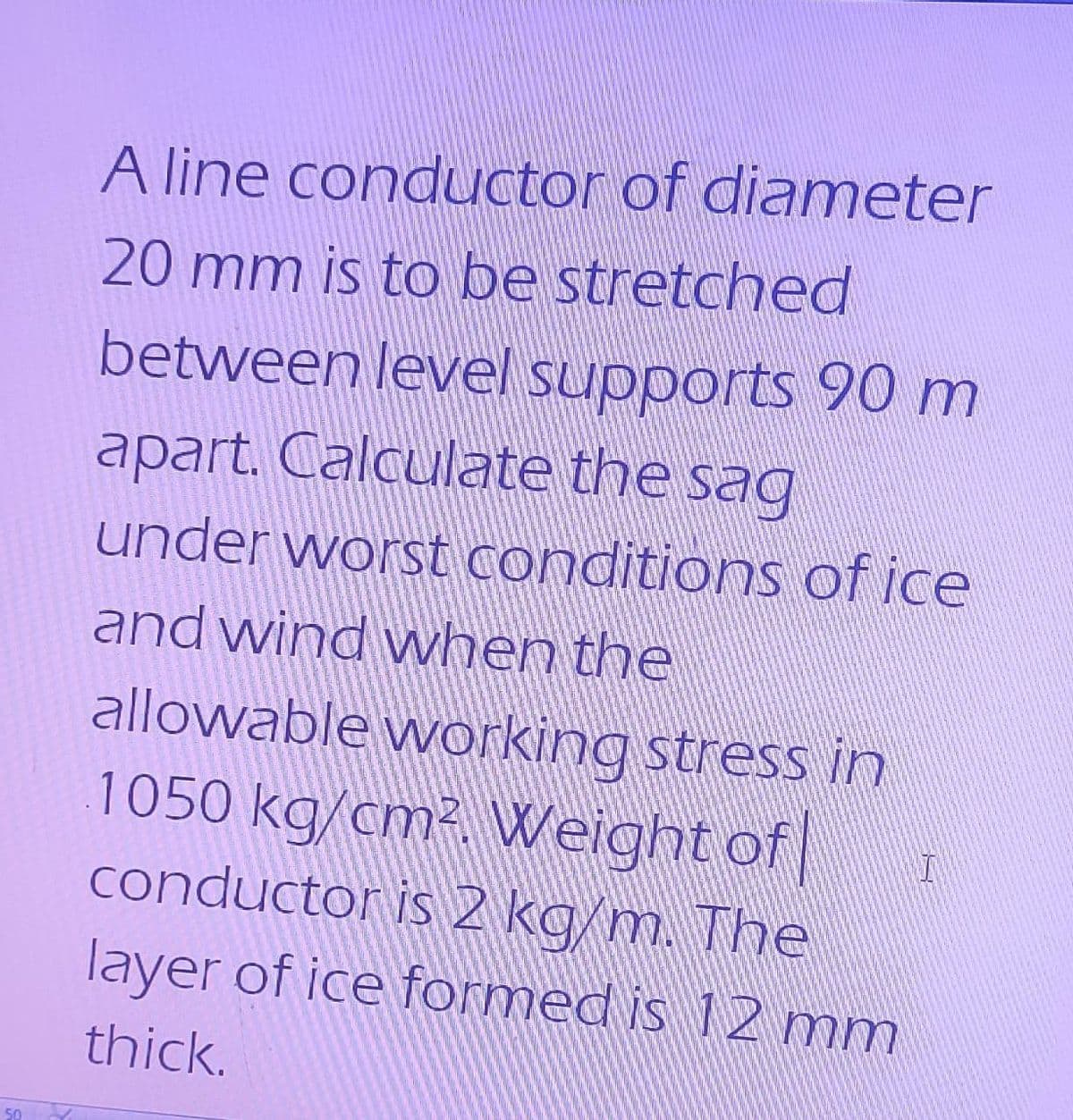 50
A line conductor of diameter
20 mm is to be stretched
between level supports 90 m
apart. Calculate the sag
under worst conditions of ice
and wind when the
allowable working stress in
1050 kg/cm². Weight of
conductor is 2 kg/m. The
layer of ice formed is 12 mm
thick.
I