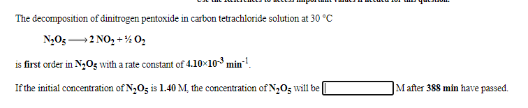 The decomposition of dinitrogen pentoxide in carbon tetrachloride solution at 30 °C
N,O3 →2 NO, + ½ O,
is first order in N203 with a rate constant of 4.10×10-3 min!.
If the initial concentration of N,05 is 1.40 M, the concentration of N2O3 will be
M after 388 min have passed.
