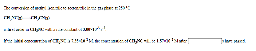 The conversion ofmethyl isonitrile to acetonitrile in the gas phase at 250 °C
CH;NC(g)CH3CN(g)
is first order in CH3NC with a rate constant of 3.00x10-3 s!.
If the initial concentration of CH3NC is 7.35×10-2 M, the concentration of CH3NC will be 1.57x102 M after
s have passed.
