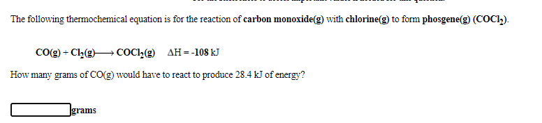 The following thermochemical equation is for the reaction of carbon monoxide(g) with chlorine(g) to form phosgene(g) (COC2).
Co(g) + Cl2(g)→ COCI,(g) AH = -108 kJ
How many grams of CO(g) would have to react to produce 28.4 kJ of energy?
Igrams
