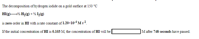 The decomposition of hydrogen iodide on a gold surface at 150 °C
HI(g% H2(g) + ½ I½(g)
is zero order in HI with a rate constant of 1.20×10-4 M s-!.
If the initial concentration of HI is 0.103 M, the concentration of HI will be
M after 748 seconds have passed.
