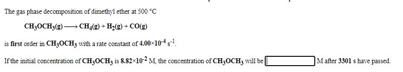 The gas phase decomposition of dimethyl ether at 500 °C
CH3OCH3(g) → CH,(g) + H2(g) + CO(g)
is first order in CH3OCH3 with a rate constant of 4.00x10-4s1.
If the initial concentration of CH3OCH3 is 8.82×10-2 M, the concentration of CH3OCH3 will be
M after 3301 s have passed.
