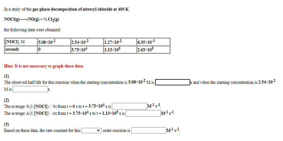 In a study of the gas phase decomposition of nitrosyl chloride at 400 K
NOCI(g)NO(g)+½ Cl½(g)
the following data were obtained:
NOCI], M
seconds
2.54x10-2
3.75x104
1.27x10-2
1.13×105
6.35x103
2.63x105
5.08×10-2
0
Hint: It is not necessary to graph these data.
(1)
The observed half life for this reaction when the starting concentration is 5.08x10² M is
Js and when the starting concentration is 2.54×10-2
Mis
(2)
The average A(1/[NOCI]) / At from t= 0 s to t = 3.75×104 s is
The average A(1/[NOCI]) / At from t= 3.75x104 s to t= 1.13×105 s is|
(3)
Based on these data, the rate constant for this|
| order reaction is
