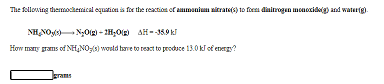 The following thermochemical equation is for the reaction of ammonium nitrate(s) to form dinitrogen monoxide(g) and water(g).
NH,NO3(s) N,0(g) + 2H2O(g) AH=-35.9 kJ
How many grams of NH,NO;(s) would have to react to produce 13.0 kJ of energy?
Jgrams
