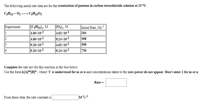 The following initial rate data are for the ozonization of pentene in carbon tetrachloride solution at 25 °C:
C;H10 + 03 C;H1003
[C;H1olo. M
4.60x10-2
4.60x10-2
9.20×10-2
9.20x10-2
[03], M
4.62x10-2
9.24x10-2
4.62x10-2
9.24x10-2
Experiment
Initial Rate, Ms-!
184
368
368
14
736
Complete the rate law for this reaction in the box below.
Use the form k[A]mB]" , where 'l' is understood for m or n and concentrations taken to the zero power do not appear. Don't enter 1 for m or n
Rate =
From these data, the rate constant is
