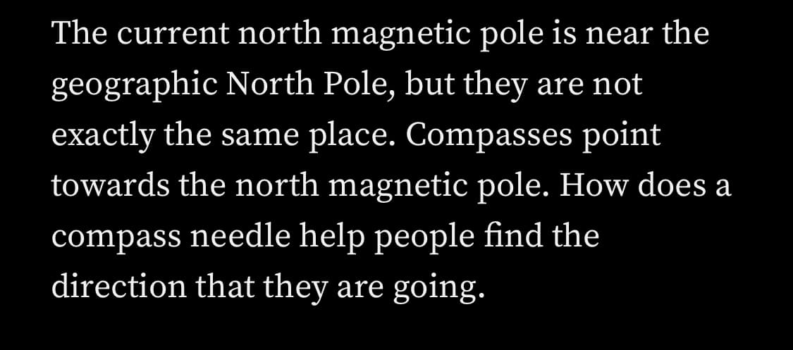The current north magnetic pole is near the
geographic North Pole, but they are not
exactly the same place. Compasses point
towards the north magnetic pole. How does a
compass needle help people find the
direction that they are going.
