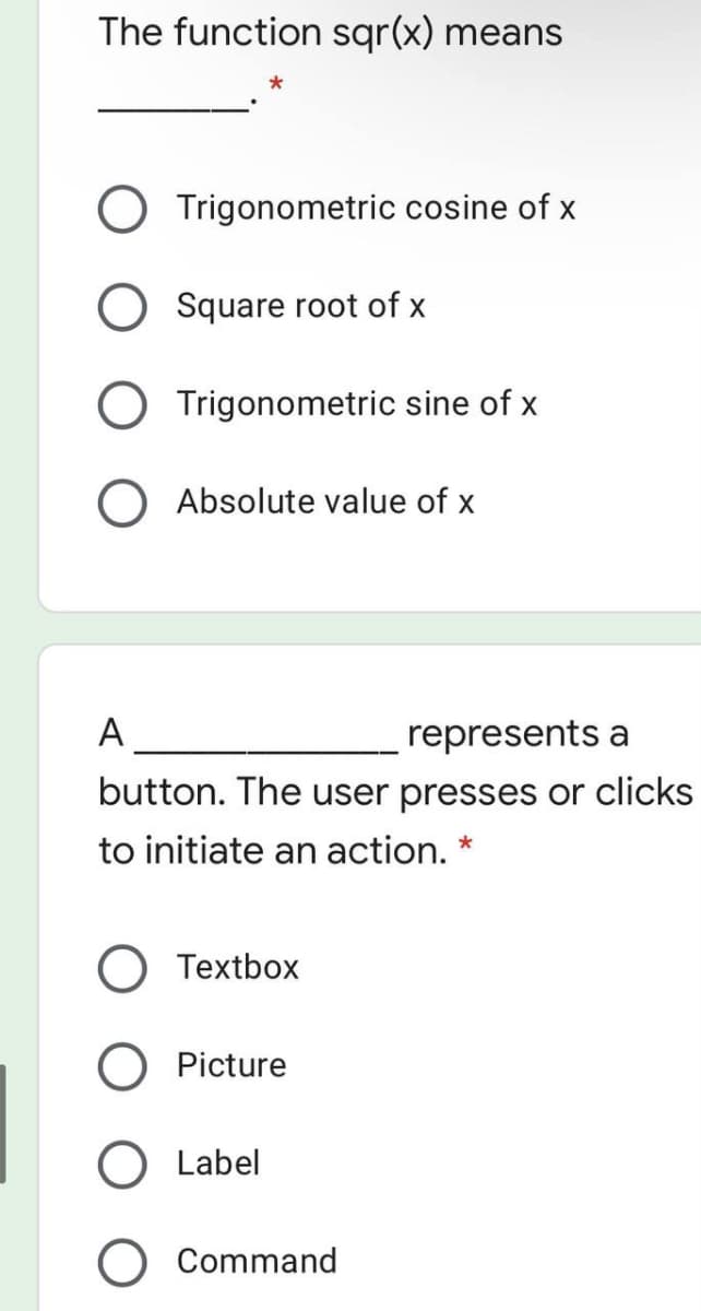 The function sqr(x) means
Trigonometric cosine of x
Square root of x
Trigonometric sine of x
O Absolute value of x
A
represents a
button. The user presses or clicks
to initiate an action. *
Textbox
Picture
Label
O Command
